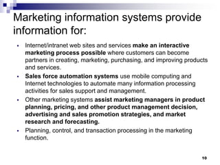 10
Marketing information systems provide
information for:
▪ Internet/intranet web sites and services make an interactive
marketing process possible where customers can become
partners in creating, marketing, purchasing, and improving products
and services.
▪ Sales force automation systems use mobile computing and
Internet technologies to automate many information processing
activities for sales support and management.
▪ Other marketing systems assist marketing managers in product
planning, pricing, and other product management decision,
advertising and sales promotion strategies, and market
research and forecasting.
▪ Planning, control, and transaction processing in the marketing
function.
 