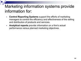 11
Marketing information systems provide
information for:
▪ Control Reporting Systems support the efforts of marketing
managers to control the efficiency and effectiveness of the selling
and distribution of products and services.
▪ Analytical reports provide information on a firm's actual
performance versus planned marketing objectives.
 
