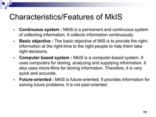 13
Characteristics/Features of MkIS
▪ Continuous system : MkIS is a permanent and continuous system
of collecting information. It collects information continuously.
▪ Basic objective : The basic objective of MIS is to provide the right-
information at the right-time to the right-people to help them take
right decisions.
▪ Computer based system : MkIS is a computer-based system. It
uses computers for storing, analyzing and supplying information. It
also uses micro-films for storing information. Therefore, it is very
quick and accurate.
▪ Future-oriented : MkIS is future-oriented. It provides information for
solving future problems. It is not past-oriented.
 