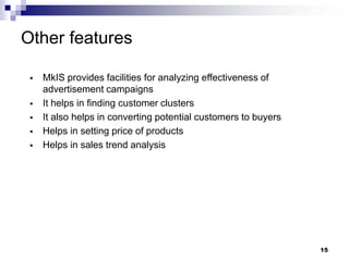15
Other features
▪ MkIS provides facilities for analyzing effectiveness of
advertisement campaigns
▪ It helps in finding customer clusters
▪ It also helps in converting potential customers to buyers
▪ Helps in setting price of products
▪ Helps in sales trend analysis
 