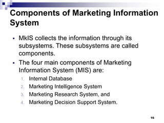 16
Components of Marketing Information
System
▪ MkIS collects the information through its
subsystems. These subsystems are called
components.
▪ The four main components of Marketing
Information System (MIS) are:
1. Internal Database
2. Marketing Intelligence System
3. Marketing Research System, and
4. Marketing Decision Support System.
 