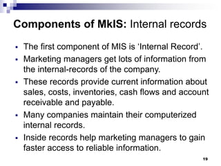 19
Components of MkIS: Internal records
▪ The first component of MIS is ‘Internal Record’.
▪ Marketing managers get lots of information from
the internal-records of the company.
▪ These records provide current information about
sales, costs, inventories, cash flows and account
receivable and payable.
▪ Many companies maintain their computerized
internal records.
▪ Inside records help marketing managers to gain
faster access to reliable information.
 