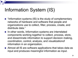Information System (IS)
 “Information systems (IS) is the study of complementary
networks of hardware and software that people and
organizations use to collect, filter, process, create, and
distribute data.”
 In other words, Information systems are interrelated
components working together to collect, process, store,
and disseminate information to support decision making,
coordination, control, analysis, and visualizationof
information in an organization.
 Almost all IS are software applications that takes data as
input and produces meaningful information as input.
2
 