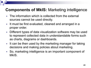 21
Components of MkIS: Marketing intelligence
▪ The information which is collected from the external
sources cannot be used directly.
▪ It must be first evaluated, cleaned and arranged in a
proper order.
▪ Different types of data visualization software may be used
to represent collected data in understandable forms such
as charts, diagrams or dashboards.
▪ It can be then used by the marketing manager for taking
decisions and making policies about marketing.
▪ So, marketing intelligence is an important component of
MkIS.
 