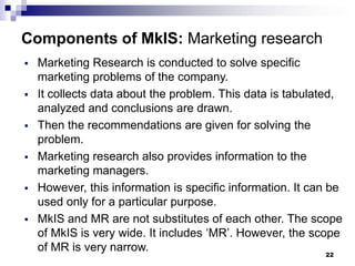 22
Components of MkIS: Marketing research
▪ Marketing Research is conducted to solve specific
marketing problems of the company.
▪ It collects data about the problem. This data is tabulated,
analyzed and conclusions are drawn.
▪ Then the recommendations are given for solving the
problem.
▪ Marketing research also provides information to the
marketing managers.
▪ However, this information is specific information. It can be
used only for a particular purpose.
▪ MkIS and MR are not substitutes of each other. The scope
of MkIS is very wide. It includes ‘MR’. However, the scope
of MR is very narrow.
 