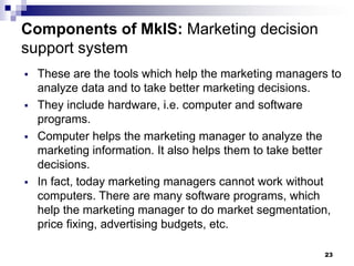 23
Components of MkIS: Marketing decision
support system
▪ These are the tools which help the marketing managers to
analyze data and to take better marketing decisions.
▪ They include hardware, i.e. computer and software
programs.
▪ Computer helps the marketing manager to analyze the
marketing information. It also helps them to take better
decisions.
▪ In fact, today marketing managers cannot work without
computers. There are many software programs, which
help the marketing manager to do market segmentation,
price fixing, advertising budgets, etc.
 
