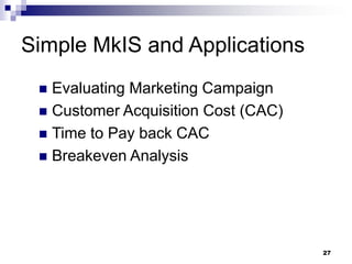 Simple MkIS and Applications
 Evaluating Marketing Campaign
 Customer Acquisition Cost (CAC)
 Time to Pay back CAC
 Breakeven Analysis
27
 