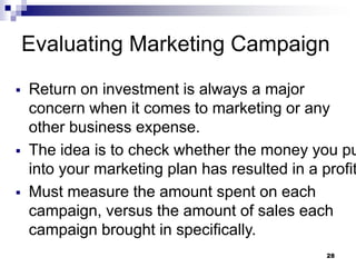 Evaluating Marketing Campaign
▪ Return on investment is always a major
concern when it comes to marketing or any
other business expense.
▪ The idea is to check whether the money you pu
into your marketing plan has resulted in a profit
▪ Must measure the amount spent on each
campaign, versus the amount of sales each
campaign brought in specifically.
28
 