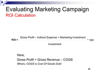 Evaluating Marketing Campaign
ROI Calculation
Here,
Gross Profit = Gross Revenue – COGS
Where, COGS is Cost Of Goods Sold
29
Gross Profit – Indirect Expense + Marketing Investment
ROI =
Investment
* 100
 