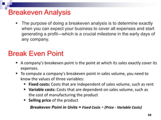 Breakeven Analysis
32
Break Even Point
▪ The purpose of doing a breakeven analysis is to determine exactly
when you can expect your business to cover all expenses and start
generating a profit—which is a crucial milestone in the early days of
any company.
Breakeven Point in Units = Fixed Costs ÷ (Price - Variable Costs)
▪ A company's breakeven point is the point at which its sales exactly cover its
expenses.
▪ To compute a company's breakeven point in sales volume, you need to
know the values of three variables:
▪ Fixed costs: Costs that are independent of sales volume, such as rent
▪ Variable costs: Costs that are dependent on sales volume, such as
the cost of manufacturing the product
▪ Selling price of the product
 