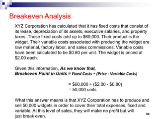 Breakeven Analysis
33
XYZ Corporation has calculated that it has fixed costs that consist of
its lease, depreciation of its assets, executive salaries, and property
taxes. Those fixed costs add up to $60,000. Their product is the
widget. Their variable costs associated with producing the widget are
raw material, factory labor, and sales commissions. Variable costs
have been calculated to be $0.80 per unit. The widget is priced at
$2.00 each.
Given this information, As we know that,
Breakeven Point in Units = Fixed Costs ÷ (Price - Variable Costs)
= $60,000 ÷ ($2.00 - $0.80)
= 50,000 units
What this answer means is that XYZ Corporation has to produce and
sell 50,000 widgets in order to cover their total expenses, fixed and
variable. At this level of sales, they will make no profit but will
just break even.
 