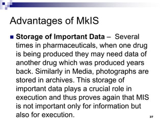 Advantages of MkIS
 Storage of Important Data – Several
times in pharmaceuticals, when one drug
is being produced they may need data of
another drug which was produced years
back. Similarly in Media, photographs are
stored in archives. This storage of
important data plays a crucial role in
execution and thus proves again that MIS
is not important only for information but
also for execution. 37
 
