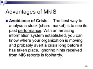 Advantages of MkIS
 Avoidance of Crisis – The best way to
analyse a stock (share market) is to see its
past performance. With an amazing
information system established, you can
know where your organization is moving
and probably avert a crisis long before it
has taken place. Ignoring hints received
from MIS reports is foolhardy.
38
 