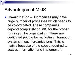 Advantages of MkIS
 Co-ordination – Companies may have
huge number of processes which needs to
be co-ordinated. These companies
depend completely on MIS for the proper
running of the organization. There are
dedicated people for marketing information
systems in such organizations. This is
mainly because of the speed required to
access information and implement it.
39
 