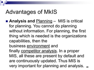 Advantages of MkIS
 Analysis and Planning – MIS is critical
for planning. You cannot do planning
without information. For planning, the first
thing which is needed is the organizations
capabilities, then the
business environment and
finally competitor analysis. In a proper
MIS, all these are present by default and
are continuously updated. Thus MIS is
very important for planning and analysis. 40
 
