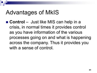Advantages of MkIS
 Control – Just like MIS can help in a
crisis, in normal times it provides control
as you have information of the various
processes going on and what is happening
across the company. Thus it provides you
with a sense of control.
41
 