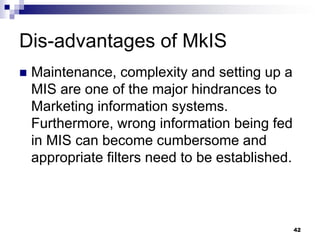 Dis-advantages of MkIS
 Maintenance, complexity and setting up a
MIS are one of the major hindrances to
Marketing information systems.
Furthermore, wrong information being fed
in MIS can become cumbersome and
appropriate filters need to be established.
42
 