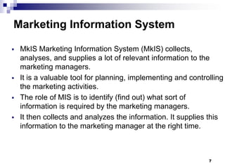 7
Marketing Information System
▪ MkIS Marketing Information System (MkIS) collects,
analyses, and supplies a lot of relevant information to the
marketing managers.
▪ It is a valuable tool for planning, implementing and controlling
the marketing activities.
▪ The role of MIS is to identify (find out) what sort of
information is required by the marketing managers.
▪ It then collects and analyzes the information. It supplies this
information to the marketing manager at the right time.
 