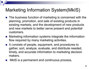 8
Marketing Information System(MkIS)
 The business function of marketing is concerned with the
planning, promotion, and sale of existing products in
existing markets, and the development of new products
and new markets to better serve present and potential
customers.
 Marketing information systems integrate the information
flow required by many marketing activities.
 It Consists of people, equipment, and procedures to
gather, sort, analyze, evaluate, and distribute needed,
timely, and accurate information to marketing decision
makers.
 MkIS is a permanent and continuous process.
 