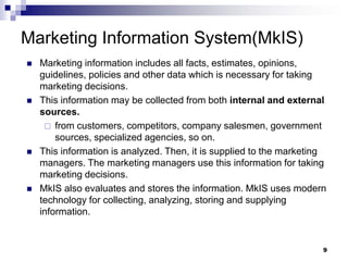 9
Marketing Information System(MkIS)
 Marketing information includes all facts, estimates, opinions,
guidelines, policies and other data which is necessary for taking
marketing decisions.
 This information may be collected from both internal and external
sources.
 from customers, competitors, company salesmen, government
sources, specialized agencies, so on.
 This information is analyzed. Then, it is supplied to the marketing
managers. The marketing managers use this information for taking
marketing decisions.
 MkIS also evaluates and stores the information. MkIS uses modern
technology for collecting, analyzing, storing and supplying
information.
 