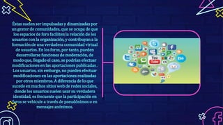 Éstas suelen ser impulsadas y dinamizadas por
un gestor de comunidades, que se ocupa de que
los espacios de foro faciliten la relación de los
usuarios con la organización, y contribuyan a la
formación de una verdadera comunidad virtual
de usuarios. En los foros, por tanto, pueden
desarrollarse funciones de moderación, de
modo que, llegado el caso, se podrían efectuar
modificaciones en las aportaciones publicadas .
Los usuarios, sin embargo, no pueden efectuar
modificaciones en las aportaciones realizadas
por otros miembros. A diferencia de lo que
sucede en muchos sitios web de redes sociales,
donde los usuarios suelen usar su verdadera
identidad, es frecuente que la participación en
foros se vehicule a través de pseudónimos o en
mensajes anónimos.
 