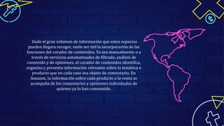 Dado el gran volumen de información que estos espacios
pueden llegara recoger, suele ser útil la incorporación de las
funciones del curador de contenidos. Ya sea manualmente o a
través de servicios automatizados de filtrado, análisis de
contenido y de opiniones, el curador de contenidos identifica,
organiza y presenta información relevante sobre la temática o
producto que en cada caso sea objeto de comentario. En
Amazon, la información sobre cada producto a la venta se
acompaña de los comentarios y opiniones individuales de
quienes ya lo han consumido.
 