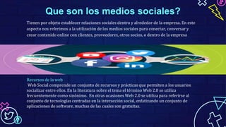 Que son los medios sociales?
Tienen por objeto establecer relaciones sociales dentro y alrededor de la empresa. En este
aspecto nos referimos a la utilización de los medios sociales para conectar, conversar y
crear contenido online con clientes, proveedores, otros socios, o dentro de la empresa
Recursos de la web
Web Social comprende un conjunto de recursos y prácticas que permiten a los usuarios
socializar entre ellos. En la literatura sobre el tema el término Web 2.0 se utiliza
frecuentemente como sinónimo. En otras ocasiones Web 2.0 se utiliza para referirse al
conjunto de tecnologías centradas en la interacción social, enfatizando un conjunto de
aplicaciones de software, muchas de las cuales son gratuitas.
 