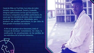 Canal de Nike en YouTube. Los sitios de redes
sociales, como Facebook, Tuenti y Linkedln,
integran aplicaciones con las que los usuarios
inventan y comparten sus perfiles particulares. Es
usual que los miembros de estas redes sociales se
sirvan de sus verdaderas identidades para
producir sus perfiles particulares, lo que dota de
más grande veracidad a la relación
A ello se le agregan otras funciones, como el
trueque de mensajes instantáneos, los chats, la
notificación de actualizaciones en los perfiles de
los individuos de la lista de contactos,.
 