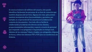 Se asocia al número de teléfono del usuario, éste puede
identificar fácilmente las personas de su lista de contactos que
también disponen del servicio. Algunas de estas aplicaciones
también incorporan otras funcionalidades y permiten, por
ejemplo, la cooperación de los usuarios en la elaboración
conjunta de documentos . Con todo ello se facilita la
colaboración y la interacción directa con los clientes,
proporcionándoles información y soporte a través de personal
que responde a sus preguntas e inquietudes en tiempo real .
Además de los sistemas Telnet y Gopher, ya extinguidos, dispone
de foros y ofrece los sistemas FTP y P2P para la transferencia de
ficheros.
 