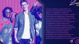 Los foros admiten un gran número de
usuarios, cuyas discusiones, que pueden
llegar a ser múltiples y variadas, se
muestran muchas veces de manera anidada.
Éstas suelen ser impulsadas y dinamizadas
por un gestor de comunidades, que se ocupa
de que los espacios de foro faciliten la
relación de los usuarios con la organización,
y contribuyan a la formación de una
verdadera comunidad virtual de usuarios.
En los foros, por tanto, pueden desarrollarse
funciones de moderación, de modo que,
llegado el caso, se podrían efectuar
modificaciones en las aportaciones
publicadas . Los usuarios, sin embargo, no
pueden efectuar modificaciones en las
aportaciones realizadas por otros miembros.
 