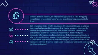 Con programas como eMule, ordenador del usuario se integra en una red
descentralizada para el intercambio de archivos. Intranets ,concepto de
intranet surge en la década de los años noventa, cuando las empresas
comienzan a utilizar los recursos e instrumentos de Internet para
compartir información en el ámbito interno de la organización. Gracias a
ella, el personal interno accede a información de la organización mediante
la consulta de un sitio web de acceso restringido y se comunica con otros
miembros a través de correo electrónico, recursos de web social, sistemas
de videoconferencia
Ejemplo de foros en línea, en este caso integrados en el sitio de Apple y
centrados en proporcionar soporte a los usuarios de los productos de la
firma.
 