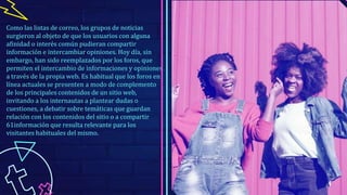 Como las listas de correo, los grupos de noticias
surgieron al objeto de que los usuarios con alguna
afinidad o interés común pudieran compartir
información e intercambiar opiniones. Hoy día, sin
embargo, han sido reemplazados por los foros, que
permiten el intercambio de informaciones y opiniones
a través de la propia web. Es habitual que los foros en
línea actuales se presenten a modo de complemento
de los principales contenidos de un sitio web,
invitando a los internautas a plantear dudas o
cuestiones, a debatir sobre temáticas que guardan
relación con los contenidos del sitio o a compartir
61información que resulta relevante para los
visitantes habituales del mismo.
 