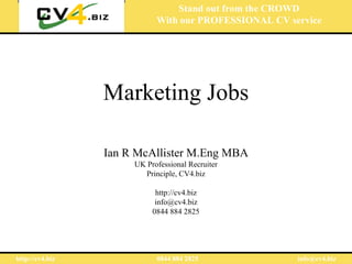 Stand out from the CROWD
                            With our PROFESSIONAL CV service




                 Marketing Jobs

                 Ian R McAllister M.Eng MBA
                      UK Professional Recruiter
                        Principle, CV4.biz

                            http://cv4.biz
                            info@cv4.biz
                           0844 884 2825




http://cv4.biz              0844 884 2825              info@cv4.biz
 