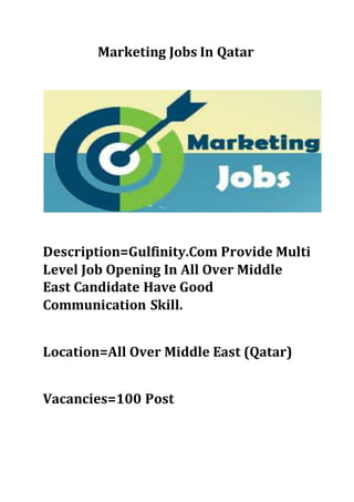 Marketing Jobs In Qatar
Description=Gulfinity.Com Provide Multi
Level Job Opening In All Over Middle
East Candidate Have Good
Communication Skill.
Location=All Over Middle East (Qatar)
Vacancies=100 Post
 