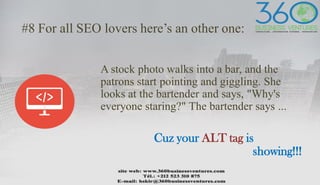 #8 For all SEO lovers here’s an other one:
A stock photo walks into a bar, and the
patrons start pointing and giggling. She
looks at the bartender and says, "Why's
everyone staring?" The bartender says ...
Cuz your ALT tag is
showing!!!
 