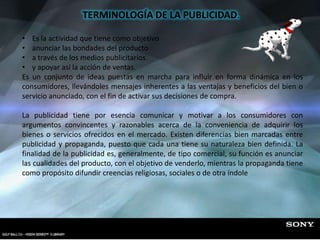 TERMINOLOGÍA DE LA PUBLICIDAD.
• Es la actividad que tiene como objetivo
• anunciar las bondades del producto
• a través de los medios publicitarios
• y apoyar así la acción de ventas.
Es un conjunto de ideas puestas en marcha para influir en forma dinámica en los
consumidores, llevándoles mensajes inherentes a las ventajas y beneficios del bien o
servicio anunciado, con el fin de activar sus decisiones de compra.
La publicidad tiene por esencia comunicar y motivar a los consumidores con
argumentos convincentes y razonables acerca de la conveniencia de adquirir los
bienes o servicios ofrecidos en el mercado. Existen diferencias bien marcadas entre
publicidad y propaganda, puesto que cada una tiene su naturaleza bien definida. La
finalidad de la publicidad es, generalmente, de tipo comercial, su función es anunciar
las cualidades del producto, con el objetivo de venderlo, mientras la propaganda tiene
como propósito difundir creencias religiosas, sociales o de otra índole
 