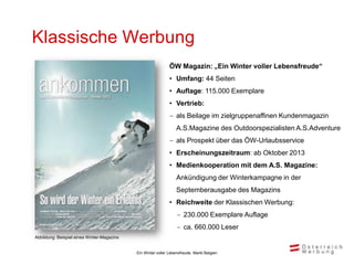 Klassische Werbung
                                                              ÖW Magazin: „Ein Winter voller Lebensfreude“
                                                              • Umfang: 44 Seiten
                                                              • Auflage: 115.000 Exemplare
                                                              • Vertrieb:
                                                               als Beilage im zielgruppenaffinen Kundenmagazin
                                                                  A.S.Magazine des Outdoorspezialisten A.S.Adventure
                                                               als Prospekt über das ÖW-Urlaubsservice
                                                              • Erscheinungszeitraum: ab Oktober 2013
                                                              • Medienkooperation mit dem A.S. Magazine:
                                                                  Ankündigung der Winterkampagne in der
                                                                  Septemberausgabe des Magazins
                                                              • Reichweite der Klassischen Werbung:
                                                                   230.000 Exemplare Auflage
                                                                   ca. 660.000 Leser
Abbildung: Beispiel eines Winter-Magazins


                                            Ein Winter voller Lebensfreude, Markt Belgien
 