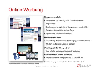 Online Werbung
                                                                 Kampagnenwebsite
                                                                 • Individuelle Darstellung Ihrer Inhalte und eines
                                                                     Angebotes
                                                                 • Suchmaschinenoptimierte Kampagnenwebsite inkl.
                                                                     Gewinnspiel und interaktiven Tools
                                                                 • Optionales Sonnenskilaufpaket*

                                                                 Online-Bewerbung
                                                                 • Bewerbung Ihrer Inhalte über zielgruppenaffine Online-
                                                                     Medien und Social Media in Belgien

                                                                 iPad Magazin für Goldpartner
                                                                 • Ihre Inhalte auch mobil jederzeit verfügbar
                                                                 Reichweite der Online Werbung:
                                                                 • Impressions der Kampagne: ca. 3.000.000 Ais

                                                                 * nicht im Kampagnenpreis enthalten. Details siehe nächste Seite
Abbildung: Beispiel der Kampagnen- und mobilen Website

                                                 Ein Winter voller Lebensfreude, Markt Belgien
 