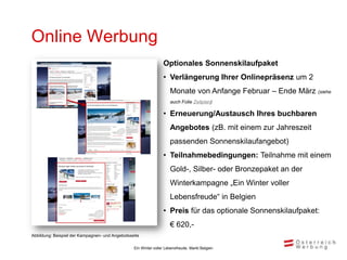 Online Werbung
                                                                 Optionales Sonnenskilaufpaket
                                                                 • Verlängerung Ihrer Onlinepräsenz um 2
                                                                     Monate von Anfange Februar – Ende März (siehe
                                                                     auch Folie Zeitplan)

                                                                 • Erneuerung/Austausch Ihres buchbaren
                                                                     Angebotes (zB. mit einem zur Jahreszeit
                                                                     passenden Sonnenskilaufangebot)
                                                                 • Teilnahmebedingungen: Teilnahme mit einem
                                                                     Gold-, Silber- oder Bronzepaket an der
                                                                     Winterkampagne „Ein Winter voller
                                                                     Lebensfreude“ in Belgien
                                                                 • Preis für das optionale Sonnenskilaufpaket:
                                                                     € 620,-
Abbildung: Beispiel der Kampagnen- und Angebotsseite

                                                 Ein Winter voller Lebensfreude, Markt Belgien
 