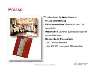 Presse
                                                                 Wir präsentieren Ihr Winterthema in
                                                                 • Presse-Veranstaltung
                                                                 • E-Pressenewsletter: Versand an rund 124
                                                                     Journalisten
                                                                 • Medienarbeit: Laufende B2B-Betreuung durch
                                                                     unsere Mitarbeiter
                                                                 • Reichweite der Pressearbeit:
                                                                      ca. 124 B2B-Kontakte
                                                                      Ca. 400.000 Leser durch PR-Aktivitäten




Abbildung: Presseevent 2012 mit kreativem Einladungsmanagement

                                               Ein Winter voller Lebensfreude, Markt Belgien
 