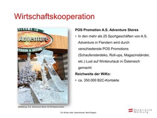 Wirtschaftskooperation
                                                                 POS Promotion A.S. Adventure Stores
                                                                 • In den mehr als 25 Sportgeschäften von A.S.
                                                                     Adventure in Flandern wird durch
                                                                     verschiedenste POS Promotions
                                                                     (Schaufensterdeko, Roll-ups, Magazinständer,
                                                                     etc.) Lust auf Winterurlaub in Österreich
                                                                     gemacht
                                                                 Reichweite der WiKo:
                                                                 • ca. 350.000 B2C-Kontakte




 Abbildung: A.S. Adventure Store mit Winterpromotion

                                               Ein Winter voller Lebensfreude, Markt Belgien
 