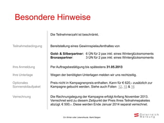 Besondere Hinweise
                     Die Teilnehmerzahl ist beschränkt.


Teilnahmebedingung   Bereitstellung eines Gewinnspielaufenthaltes von

                     Gold- & Silberpartner: 6 ÜN für 2 pax inkl. eines Winterglücksmoments
                     Bronzepartner:         3 ÜN für 2 pax inkl. eines Winterglücksmoments

Ihre Anmeldung       Per Auftragsbestätigung bis spätestens 31.05.2013

Ihre Unterlage       Wegen der benötigten Unterlagen melden wir uns rechtzeitig.

Optionales           Preis nicht in Kampagnenpreis enthalten. Kann für € 620,- zusätzlich zur
Sonnenskilaufpaket   Kampagne gebucht werden. Siehe auch Folien 12, 15 & 16


Verrechnung          Die Rechnungslegung der Kampagne erfolgt Anfang November 2013.
                     Verrechnet wird zu diesem Zeitpunkt der Preis Ihres Teilnahmepaketes
                     abzügl. € 500,-. Diese werden Ende Januar 2014 separat verrechnet.


                              Ein Winter voller Lebensfreude, Markt Belgien
 
