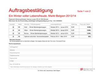 Auftragsbestätigung                                                                                                            Seite 1 von 2

Ein Winter voller Lebensfreude. Markt Belgien 2013/14
Österreich Werbung Brüssel, Avenue Louise 479, B-1050 Brüssel
Bitte faxen Sie die firmenmäßig unterfertigte Auftragsbestätigung an Fax: +32 2 6404693

 Auswahl          Markt       Aktivität / Teilnahmepaket                           Leistungszeitraum                 Währung     Preis exkl. MwSt.

                 BE          Gold - Winter Marketingkampagne                      Oktober 2013 – Januar 2014        EUR                     8.000,-

                 BE          Silber - Winter Marketingkampagne                    Oktober 2013 – Januar 2014        EUR                    5.800,-

                 BE          Bronze - Winter Marketingkampagne                    Oktober 2013 – Januar 2014        EUR                    3.000,-

                 BE          Optional zubuchbar: Sonnenskilaufpaket               Februar 2014 + März 2014          EUR                      620,-

 Besondere Hinweise:
 Die Teilnahmepakete sind nur beschränkt verfügbar. Die Vergabe erfolgt nach dem First come, First served-Prinzip.

Rechnungsadresse

 Auftraggeber*

 Adresse
 Ansprechpartner
 Telefonnummer
 Faxnummer
 E-Mail

 Ihre ATU/UID Nr.
 * Bitte vollständigen Unternehmensnamen inkl. etwaigen Zusätzen wie GmbH angeben


                                                          Ein Winter voller Lebensfreude, Markt Belgien
 