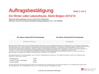 Auftragsbestätigung                                                                                                                                         Seite 2 von 2

Ein Winter voller Lebensfreude. Markt Belgien 2013/14
Österreich Werbung Brüssel, Avenue Louise 479, B-1050 Brüssel
Bitte faxen Sie die firmenmäßig unterfertigte Auftragsbestätigung an Fax: +32 2 6404693




                   Ort, Datum, Unterschrift & Firmenstempel                                                        Ort, Datum, Unterschrift & Firmenstempel


                                  Österreich Werbung                                                                                      Auftraggeber

D i e Ös terrei c h W erbung freut s i c h auf di e Zus am m enarbei t ! B i t t e f axen S i e Ihre A uf t rags ert ei l ungen Ihrem A ns prec hpart ner der Ö s t errei c h W erbung l aut
B egl ei ts c hrei ben. D er i n Ihrem A uftrag ers tel l te Mark et i ng -V ors c hl ag i s t gei s t i ges E i gent um der Ö s t errei c h W erbung und geni eßt urheberrec ht l i c hen S c hut z.
D i e urheberrec htl i c hen V erwertungs rec hte , i ns bes ondere j egl i c he V erwendung, B earbei t ung, V erv i el f äl t i gung und W ei t ergabe an D ri t t e i s t nur m i t
aus drüc k l i c her G enehm i gung der Ös terrei c h W erbung zul äs s i g. D i e W ei t ergabe des aus gearbei t et en V ors c hl ags an D ri t t e zur U m s et zun g des s el ben i s t
unters agt. Im Ü bri gen gel ten di e A l l gem ei nen Ges c häf t s bedi ngungen der Ö s t errei c h W erbung i n der l et zt gül t i gen Fas s ung ( s i ehe
www.aus tri atouri s m .c om /agb ) B ei Zuwi derhandel n behäl t s i c h di e Ö s t errei c h W erbung aus drüc k l i c h geri c ht l i c he S c hri t t e v or. A l l e P rei s e exk l us i v e
Mehrwerts teue r und ges etzl i c her A bgaben. P rei s änderungen v orbehal t en. ZV R : 075857630

B ei A bs age/S torno durch den A uftraggeber nach schri ftl i cher A uftragsertei l ung erl auben wi r uns fol gende P auschal en, j ewei l s v om Gesam tvol um en
berec hnet, i n R ec hnung zu s tel l en :

 Ab Auftragserteilung:                                     25,00%
 60 Tage bis 30 Tage vor Leistungsbeginn :                 50,00%
 29 Tage und weniger:                                     100,00%

D i e oben genannten S tornobedi ngungen bezi ehen s i c h aus s c hl i eßl i c h auf E i genl ei s t ungen der Ö s t errei c h W erbung. Für Frem dl ei s t ungen gel t en deren
S tornobedi ngungen. D er V ertrags abs c hl us s wi rd ers t m i t U nt ers c hri f t bei der V ert rags part ei en gül t i g.




                                                                       Ein Winter voller Lebensfreude, Markt Belgien
 