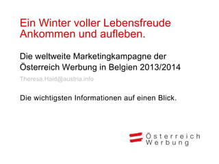 Ein Winter voller Lebensfreude
Ankommen und aufleben.
Die weltweite Marketingkampagne der
Österreich Werbung in Belgien 2013/2014
Theresa.Haid@austria.info


Die wichtigsten Informationen auf einen Blick.
 