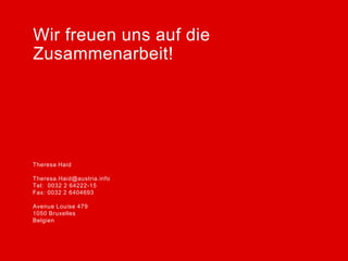 Wir freuen uns auf die
Zusammenarbeit!




Theresa Haid                Vorname Nachname

Theresa.Haid@austria.info   vorname.nachname@austria.info
Tel: 0032 2 64222-15        Tel: 0049 30 219148-DW
Fax: 0032 2 6404693         Fax: 0049 30 213 66 73

Avenue Louise 479           Straße 64
1050 Bruxelles              PLZ Stadt
Belgien                     Land
 