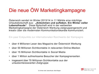 Die neue ÖW Marketingkampagne
Österreich sendet im Winter 2013/14 in 11 Märkte eine mächtige
Urlaubsbotschaft aus: „Ankommen und aufleben. Ein Winter voller
Lebensfreude“. Diese Botschaft wird in der weltweiten
Marketingkampagne der Österreich Werbung zielgruppengerecht und
kreativ über die modernsten Kommunikationskanäle kommuniziert.

Ein paar Eckpunkte zur internationalen Reichweite der Kampagne

• über 4 Millionen Leser des Magazins der Österreich Werbung
• über 50 Millionen Sichtkontakte in relevanten Online-Medien
• über 15 Millionen Sichtkontakte in Social Media
• über 1 Million aufmerksame Besucher der Kampagnenseiten
• insgesamt über 70 Millionen Sichtkontakte aus der
  urlaubsinteressierten Zielgruppe


                         Ein Winter voller Lebensfreude, Markt Belgien
 