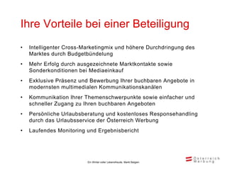 Ihre Vorteile bei einer Beteiligung
•   Intelligenter Cross-Marketingmix und höhere Durchdringung des
    Marktes durch Budgetbündelung
•   Mehr Erfolg durch ausgezeichnete Marktkontakte sowie
    Sonderkonditionen bei Mediaeinkauf
•   Exklusive Präsenz und Bewerbung Ihrer buchbaren Angebote in
    modernsten multimedialen Kommunikationskanälen
•   Kommunikation Ihrer Themenschwerpunkte sowie einfacher und
    schneller Zugang zu Ihren buchbaren Angeboten
•   Persönliche Urlaubsberatung und kostenloses Responsehandling
    durch das Urlaubsservice der Österreich Werbung
•   Laufendes Monitoring und Ergebnisbericht




                         Ein Winter voller Lebensfreude, Markt Belgien
 
