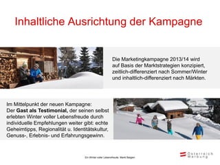 Inhaltliche Ausrichtung der Kampagne


                                                           Die Marketingkampagne 2013/14 wird
                                                           auf Basis der Marktstrategien konzipiert,
                                                           zeitlich-differenziert nach Sommer/Winter
                                                           und inhaltlich-differenziert nach Märkten.




Im Mittelpunkt der neuen Kampagne:
Der Gast als Testimonial, der seinen selbst
erlebten Winter voller Lebensfreude durch
individuelle Empfehlungen weiter gibt: echte
Geheimtipps, Regionalität u. Identitätskultur,
Genuss-, Erlebnis- und Erfahrungsgewinn.



                                   Ein Winter voller Lebensfreude, Markt Belgien
 