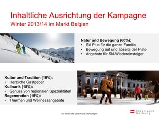 Inhaltliche Ausrichtung der Kampagne
   Winter 2013/14 im Markt Belgien

                                                       Natur und Bewegung (60%):
                                                       • Ski Plus für die ganze Familie
                                                       • Bewegung auf und abseits der Piste
                                                       • Angebote für Ski-Wiedereinsteiger




Kultur und Tradition (10%):
• Herzliche Gastgeber
Kulinarik (15%):
• Genuss von regionalen Spezialitäten
Regeneration (15%):
• Thermen und Wellnessangebote


                               Ein Winter voller Lebensfreude, Markt Belgien
 